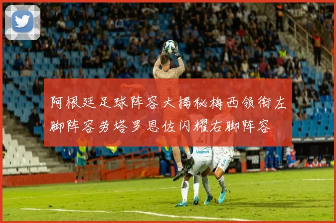 阿根廷足球阵容大揭秘梅西领衔左脚阵容劳塔罗恩佐闪耀右脚阵容