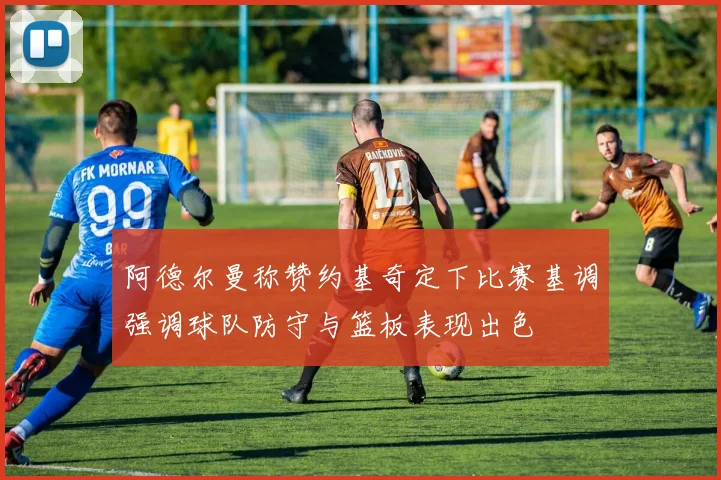 阿德尔曼称赞约基奇定下比赛基调强调球队防守与篮板表现出色