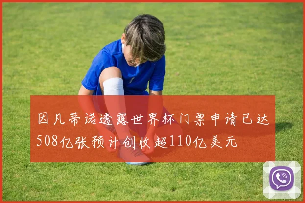因凡蒂诺透露世界杯门票申请已达508亿张预计创收超110亿美元