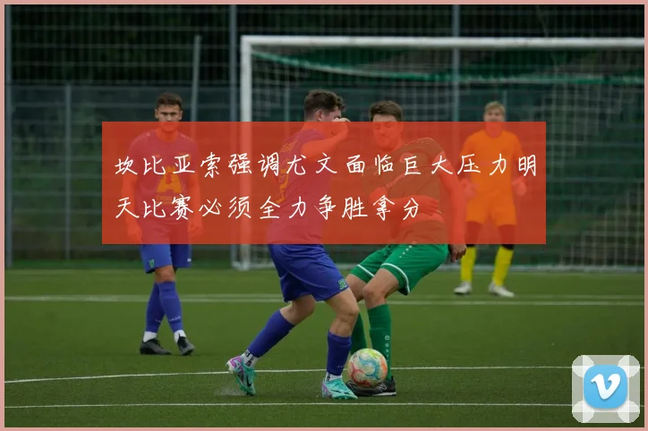 坎比亚索强调尤文面临巨大压力明天比赛必须全力争胜拿分