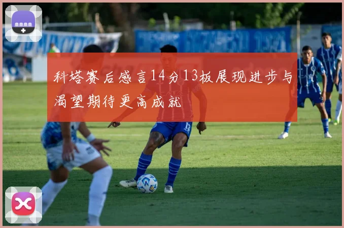 科塔赛后感言14分13板展现进步与渴望期待更高成就