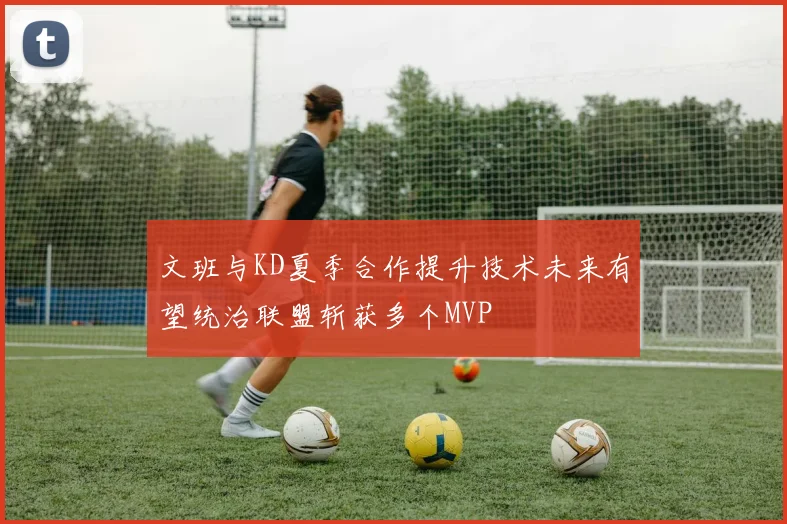 文班与KD夏季合作提升技术未来有望统治联盟斩获多个MVP