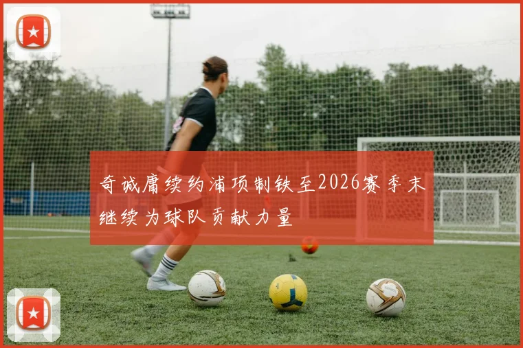 奇诚庸续约浦项制铁至2026赛季末继续为球队贡献力量