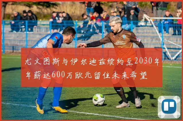 尤文图斯与伊尔迪兹续约至2030年年薪达600万欧元留住未来希望