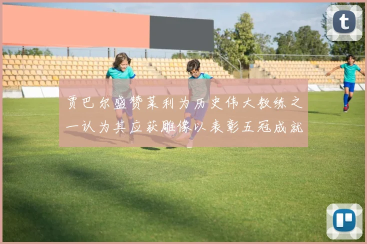 贾巴尔盛赞莱利为历史伟大教练之一认为其应获雕像以表彰五冠成就
